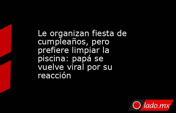 Le organizan fiesta de cumpleaños, pero prefiere limpiar la piscina: papá se vuelve viral por su reacción. Noticias en tiempo real