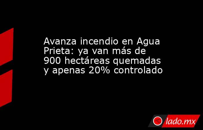 Avanza incendio en Agua Prieta: ya van más de 900 hectáreas quemadas y apenas 20% controlado. Noticias en tiempo real