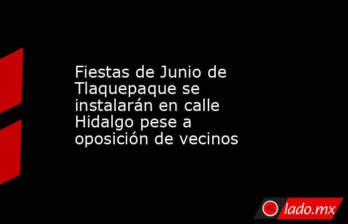 Fiestas de Junio de Tlaquepaque se instalarán en calle Hidalgo pese a oposición de vecinos. Noticias en tiempo real