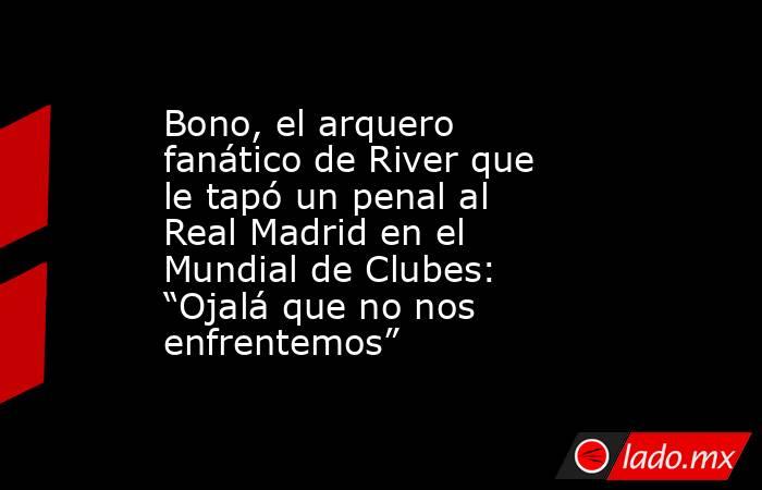 Bono, el arquero fanático de River que le tapó un penal al Real Madrid en el Mundial de Clubes: “Ojalá que no nos enfrentemos”. Noticias en tiempo real