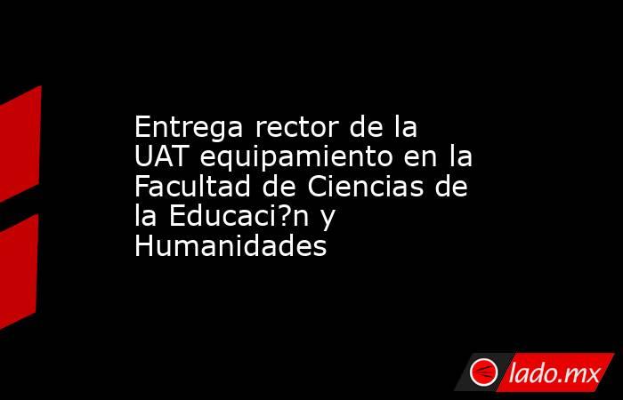 Entrega rector de la UAT equipamiento en la Facultad de Ciencias de la Educaci?n y Humanidades. Noticias en tiempo real