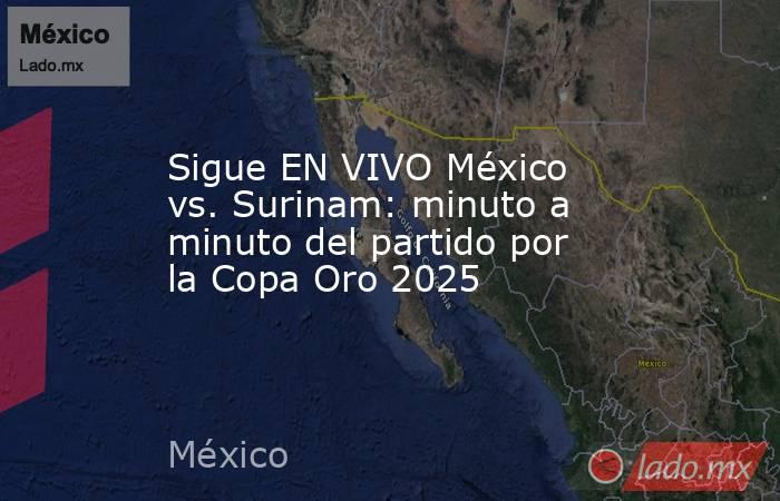Sigue EN VIVO México vs. Surinam: minuto a minuto del partido por la Copa Oro 2025. Noticias en tiempo real