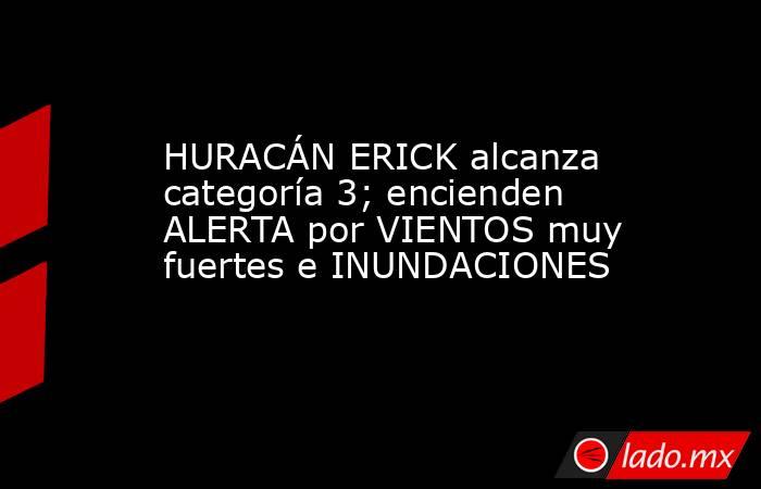 HURACÁN ERICK alcanza categoría 3; encienden ALERTA por VIENTOS muy fuertes e INUNDACIONES. Noticias en tiempo real