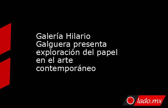 Galería Hilario Galguera presenta exploración del papel en el arte contemporáneo. Noticias en tiempo real