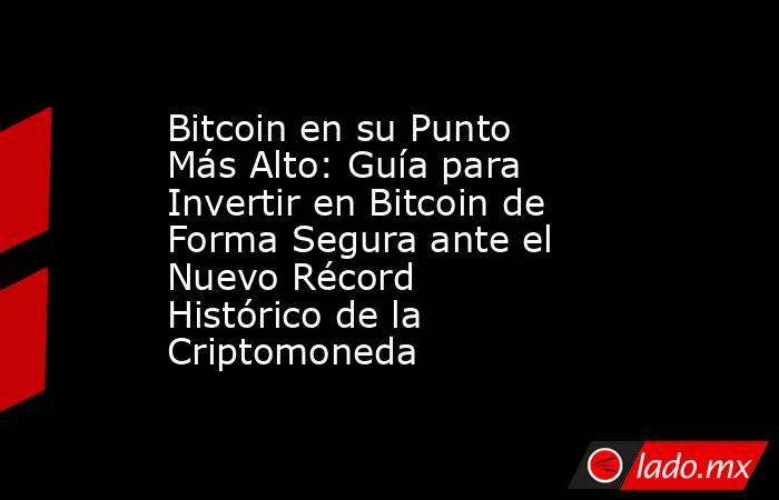 Bitcoin en su Punto Más Alto: Guía para Invertir en Bitcoin de Forma Segura ante el Nuevo Récord Histórico de la Criptomoneda . Noticias en tiempo real