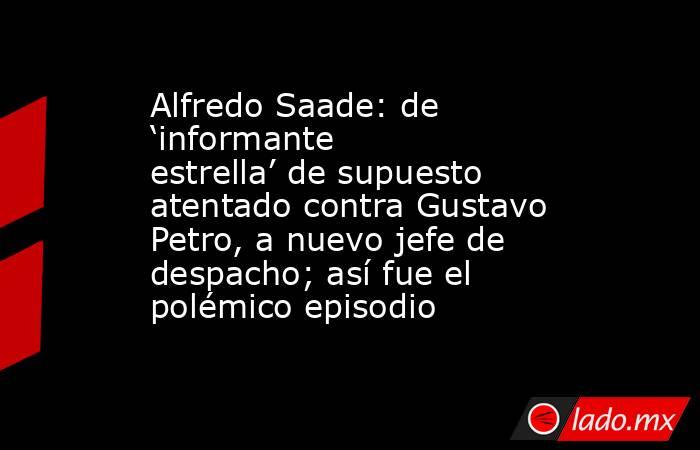 Alfredo Saade: de ‘informante estrella’ de supuesto atentado contra Gustavo Petro, a nuevo jefe de despacho; así fue el polémico episodio. Noticias en tiempo real