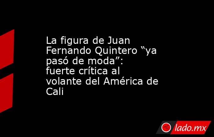 La figura de Juan Fernando Quintero “ya pasó de moda”: fuerte crítica al volante del América de Cali. Noticias en tiempo real
