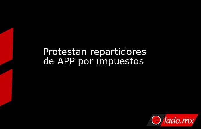 Protestan repartidores de APP por impuestos. Noticias en tiempo real