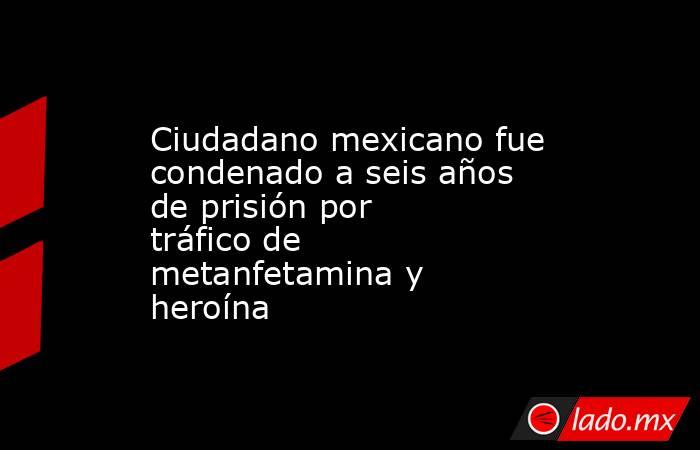Ciudadano mexicano fue condenado a seis años de prisión por tráfico de metanfetamina y heroína. Noticias en tiempo real