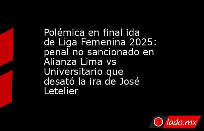 Polémica en final ida de Liga Femenina 2025: penal no sancionado en Alianza Lima vs Universitario que desató la ira de José Letelier. Noticias en tiempo real