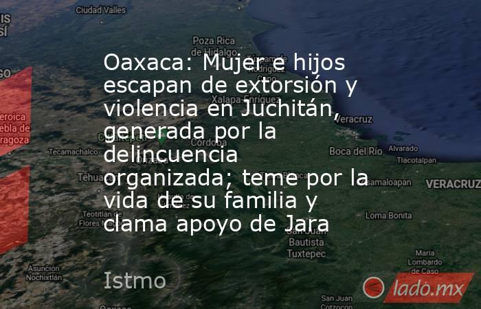 Oaxaca: Mujer e hijos escapan de extorsión y violencia en Juchitán, generada por la delincuencia organizada; teme por la vida de su familia y clama apoyo de Jara. Noticias en tiempo real