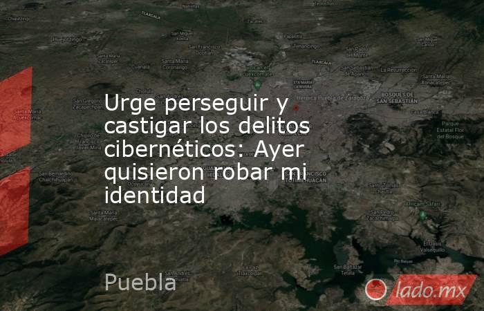 Urge perseguir y castigar los delitos cibernéticos: Ayer quisieron robar mi identidad. Noticias en tiempo real