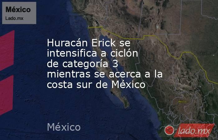Huracán Erick se intensifica a ciclón de categoría 3 mientras se acerca a la costa sur de México . Noticias en tiempo real