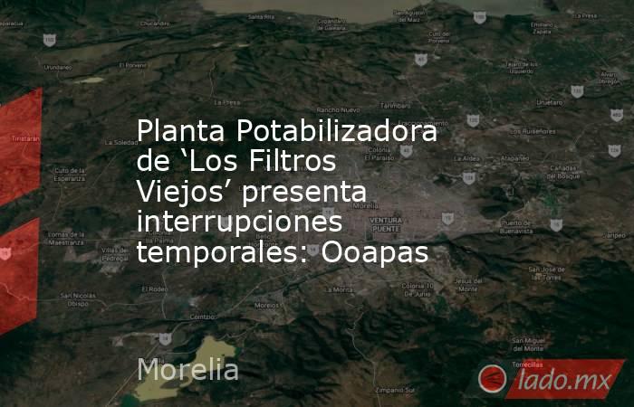 Planta Potabilizadora de ‘Los Filtros Viejos’ presenta interrupciones temporales: Ooapas. Noticias en tiempo real