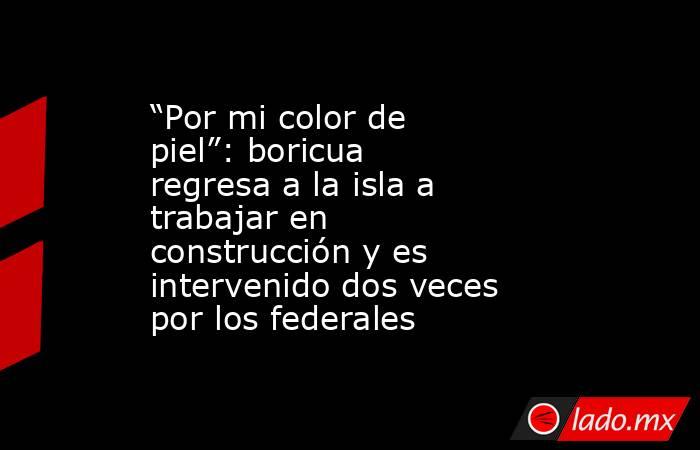 “Por mi color de piel”: boricua regresa a la isla a trabajar en construcción y es intervenido dos veces por los federales . Noticias en tiempo real