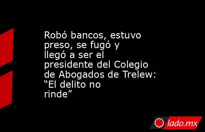 Robó bancos, estuvo preso, se fugó y llegó a ser el presidente del Colegio de Abogados de Trelew: “El delito no rinde”. Noticias en tiempo real
