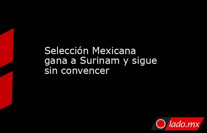 Selección Mexicana gana a Surinam y sigue sin convencer. Noticias en tiempo real