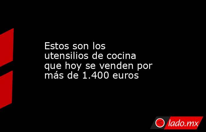 Estos son los utensilios de cocina que hoy se venden por más de 1.400 euros. Noticias en tiempo real