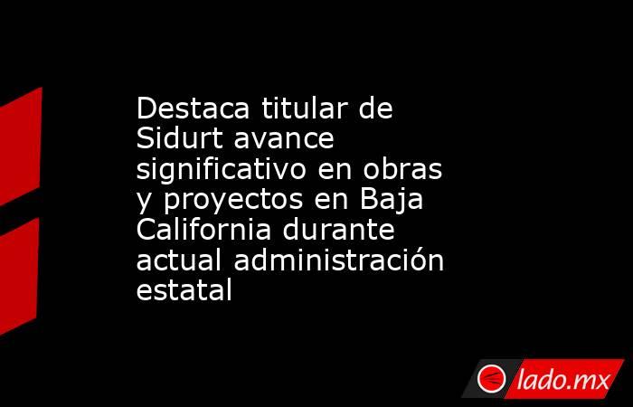 Destaca titular de Sidurt avance significativo en obras y proyectos en Baja California durante actual administración estatal. Noticias en tiempo real
