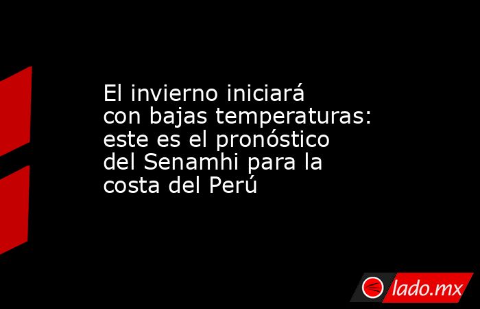 El invierno iniciará con bajas temperaturas: este es el pronóstico del Senamhi para la costa del Perú. Noticias en tiempo real