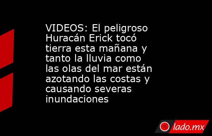 VIDEOS: El peligroso Huracán Erick tocó tierra esta mañana y tanto la lluvia como las olas del mar están azotando las costas y causando severas inundaciones . Noticias en tiempo real