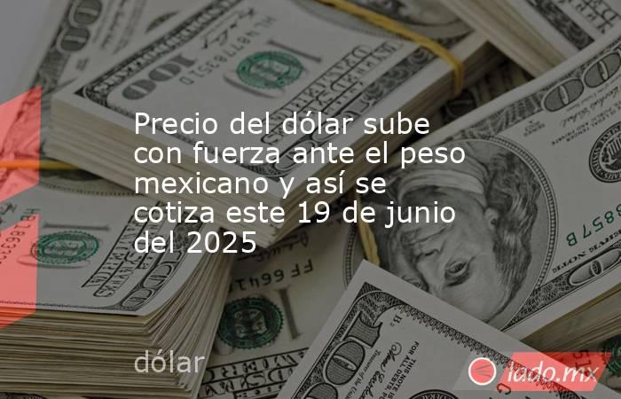 Precio del dólar sube con fuerza ante el peso mexicano y así se cotiza este 19 de junio del 2025. Noticias en tiempo real