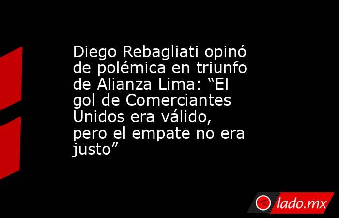 Diego Rebagliati opinó de polémica en triunfo de Alianza Lima: “El gol de Comerciantes Unidos era válido, pero el empate no era justo” . Noticias en tiempo real