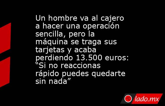 Un hombre va al cajero a hacer una operación sencilla, pero la máquina se traga sus tarjetas y acaba perdiendo 13.500 euros: “Si no reaccionas rápido puedes quedarte sin nada”. Noticias en tiempo real