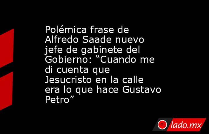 Polémica frase de Alfredo Saade nuevo jefe de gabinete del Gobierno: “Cuando me di cuenta que Jesucristo en la calle era lo que hace Gustavo Petro”. Noticias en tiempo real