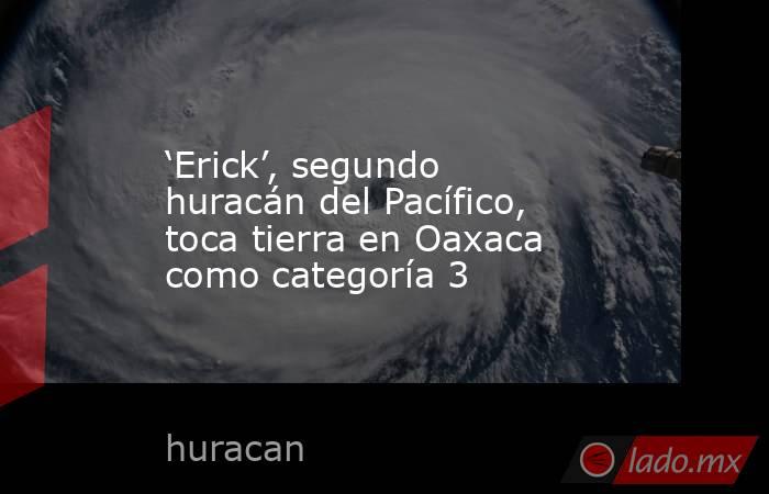 ‘Erick’, segundo huracán del Pacífico, toca tierra en Oaxaca como categoría 3. Noticias en tiempo real