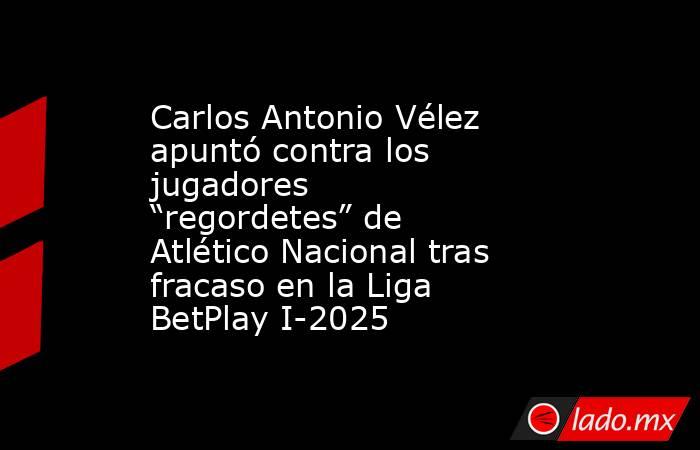 Carlos Antonio Vélez apuntó contra los jugadores “regordetes” de Atlético Nacional tras fracaso en la Liga BetPlay I-2025. Noticias en tiempo real