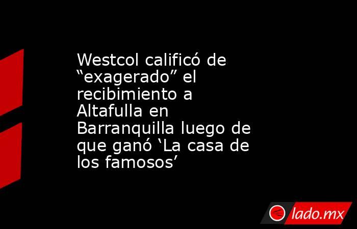 Westcol calificó de “exagerado” el recibimiento a Altafulla en Barranquilla luego de que ganó ‘La casa de los famosos’. Noticias en tiempo real