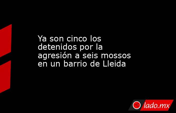 Ya son cinco los detenidos por la agresión a seis mossos en un barrio de Lleida. Noticias en tiempo real