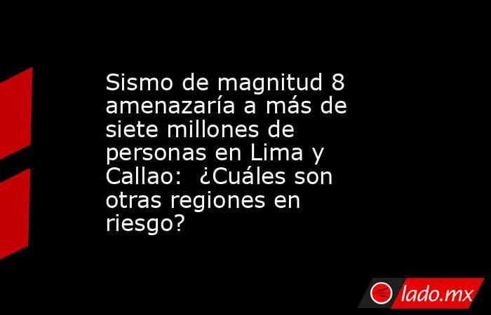 Sismo de magnitud 8 amenazaría a más de siete millones de personas en Lima y Callao:  ¿Cuáles son otras regiones en riesgo?. Noticias en tiempo real