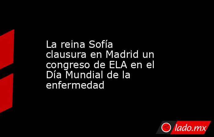 La reina Sofía clausura en Madrid un congreso de ELA en el Día Mundial de la enfermedad . Noticias en tiempo real
