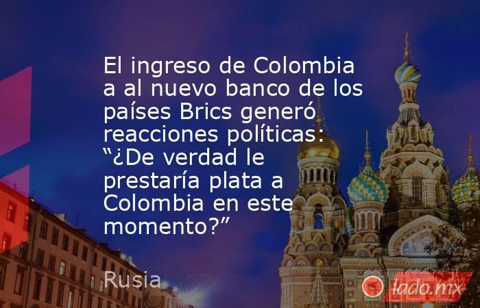 El ingreso de Colombia a al nuevo banco de los países Brics generó reacciones políticas: “¿De verdad le prestaría plata a Colombia en este momento?”. Noticias en tiempo real