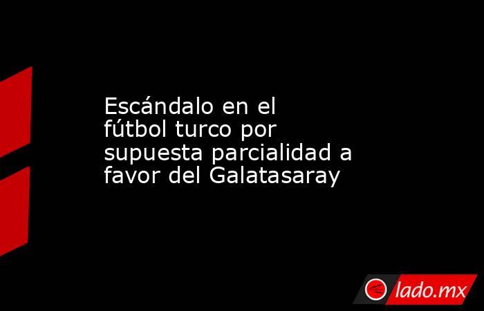 Escándalo en el fútbol turco por supuesta parcialidad a favor del Galatasaray. Noticias en tiempo real