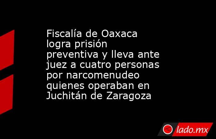 Fiscalía de Oaxaca logra prisión preventiva y lleva ante juez a cuatro personas por narcomenudeo quienes operaban en Juchitán de Zaragoza. Noticias en tiempo real