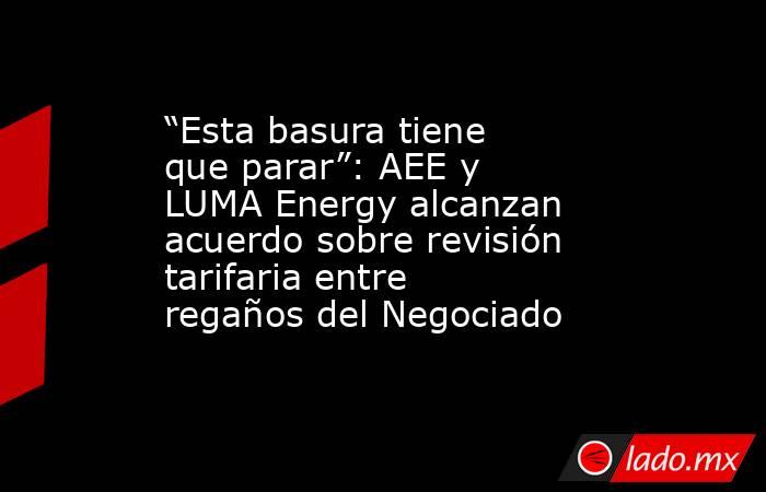 “Esta basura tiene que parar”: AEE y LUMA Energy alcanzan acuerdo sobre revisión tarifaria entre regaños del Negociado . Noticias en tiempo real