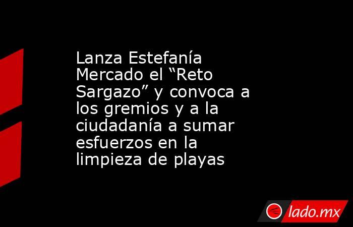 Lanza Estefanía Mercado el “Reto Sargazo” y convoca a los gremios y a la ciudadanía a sumar esfuerzos en la limpieza de playas. Noticias en tiempo real