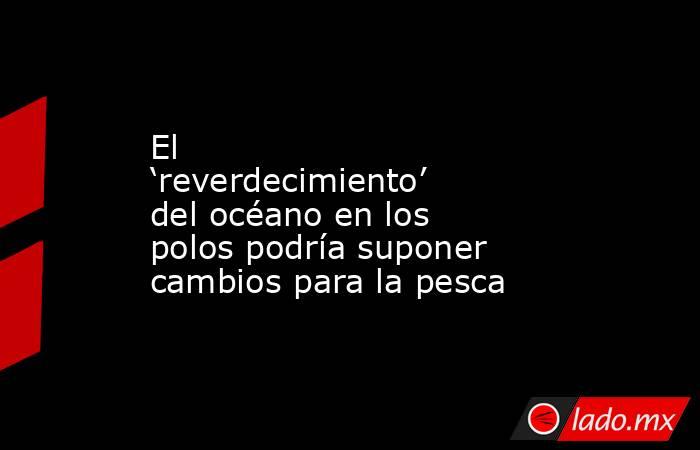 El ‘reverdecimiento’ del océano en los polos podría suponer cambios para la pesca. Noticias en tiempo real