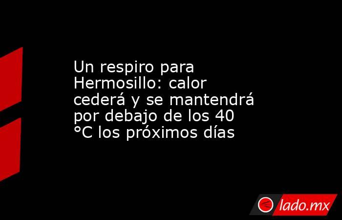Un respiro para Hermosillo: calor cederá y se mantendrá por debajo de los 40 °C los próximos días. Noticias en tiempo real