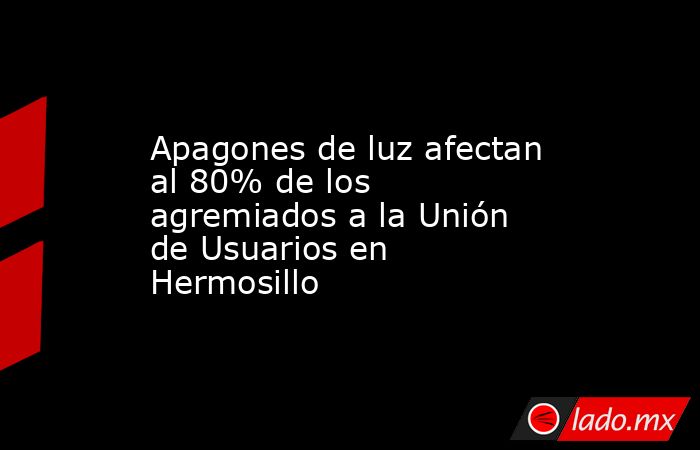 Apagones de luz afectan al 80% de los agremiados a la Unión de Usuarios en Hermosillo. Noticias en tiempo real