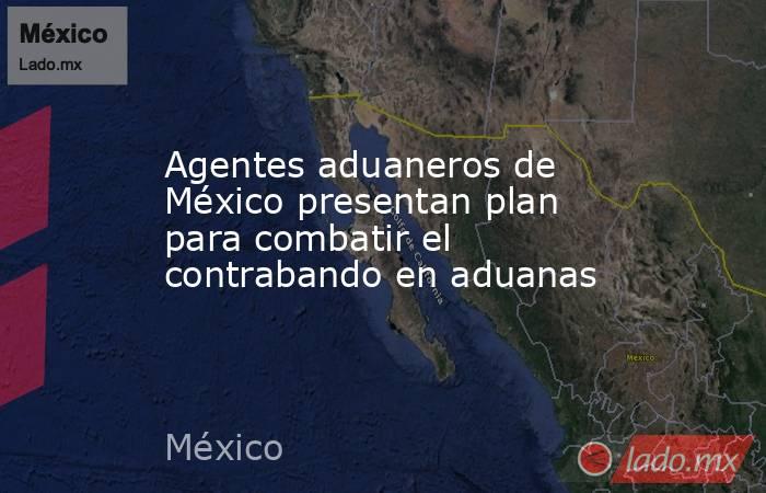 Agentes aduaneros de México presentan plan para combatir el contrabando en aduanas. Noticias en tiempo real