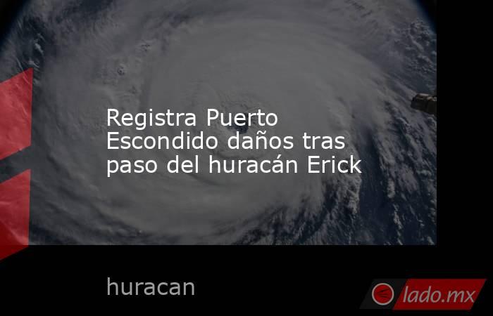 Registra Puerto Escondido daños tras paso del huracán Erick. Noticias en tiempo real