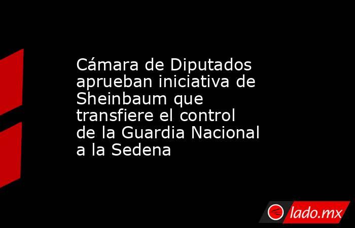 Cámara de Diputados aprueban iniciativa de Sheinbaum que transfiere el control de la Guardia Nacional a la Sedena. Noticias en tiempo real