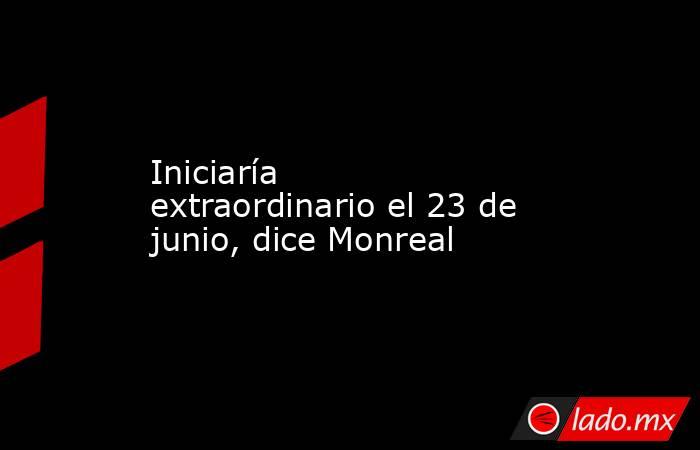 Iniciaría extraordinario el 23 de junio, dice Monreal. Noticias en tiempo real