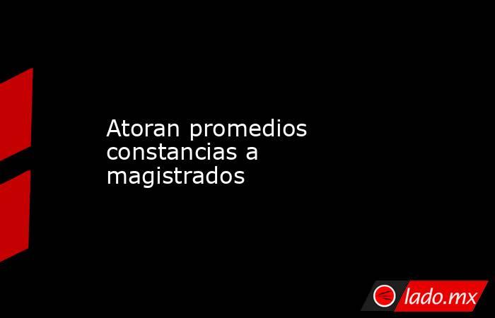 Atoran promedios constancias a magistrados. Noticias en tiempo real
