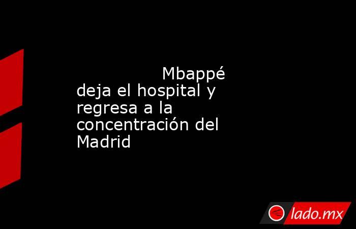               Mbappé deja el hospital y regresa a la concentración del Madrid           . Noticias en tiempo real
