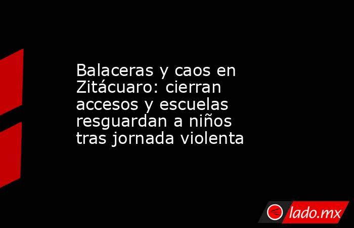 Balaceras y caos en Zitácuaro: cierran accesos y escuelas resguardan a niños tras jornada violenta. Noticias en tiempo real